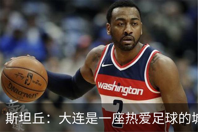 斯坦丘：大连是一座热爱足球的城市，主场气氛无与伦比